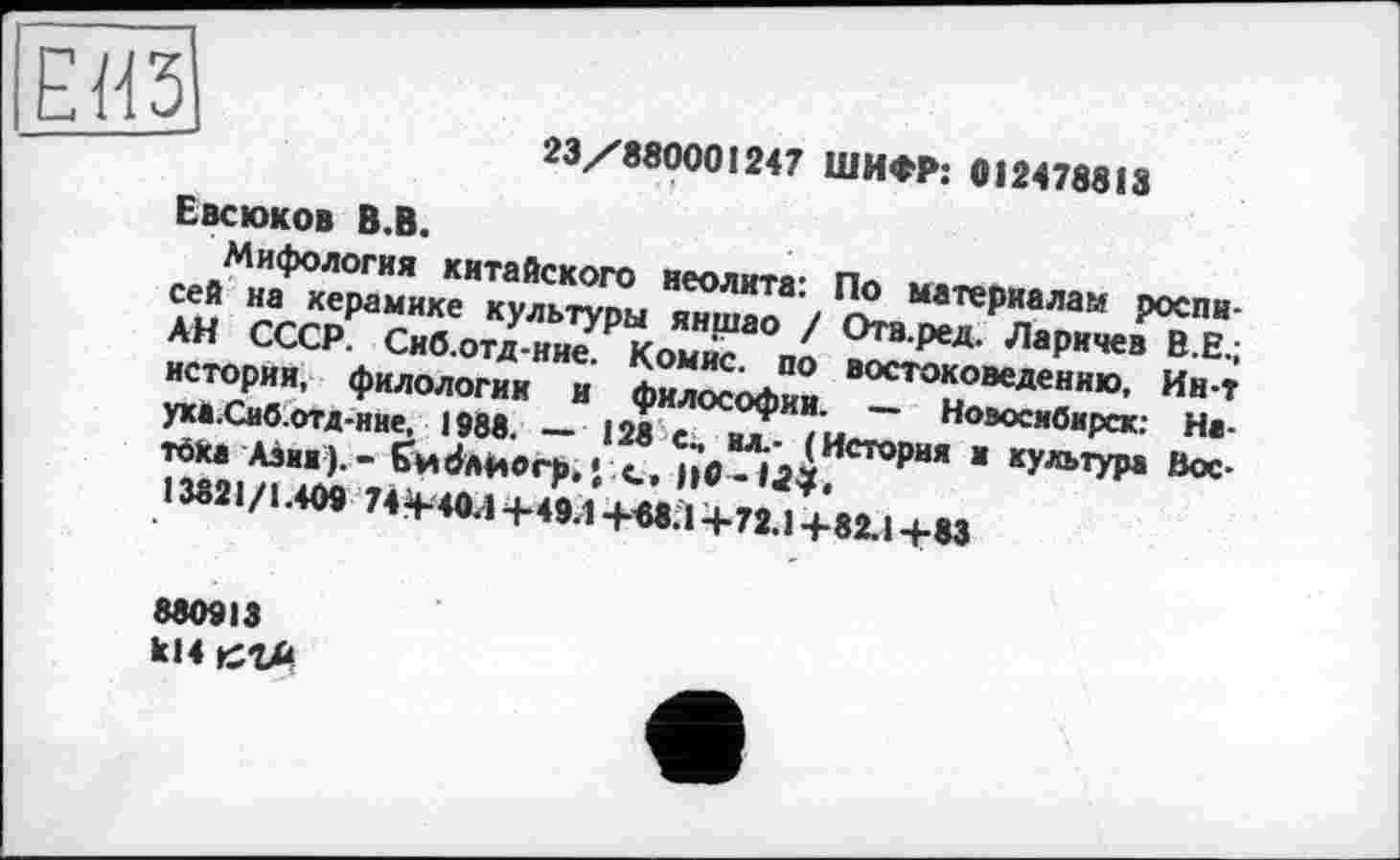 ﻿ёйИ
23/880001247 ШИФР: 012478813
Евсюков В.В.
Мифология китайского неолита: По материалам росписей на керамике культуры яншао / Отв.ред. Ларичев В.Е.; АН СССР. Сиб.отд-ние. Комис, по востоковедению, Ин-т истории, филологии и философии. — Новосибирск: На-уха.Сиб.отд-ние, 1988. — 128 с, ил.- (История и культура Вос-
тока Аэик).- Єи^лйогр,’ с, 110 -
13821 /1.409 744-40-1+49.1 +«8.1 +72.1 +82.1 +83
880913 ki4 сгл